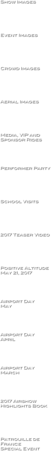 Show Images






Event Images






Crowd Images






Aerial Images






Media, VIP and Sponsor Rides





Performer Party






School Visits






2017 Teaser Video






Positive Altitude
May 21, 2017





Airport Day 
May





Airport Day 
April





Airport Day 
March





2017 Airshow Highlights Book






Patrouille de France
Special Event




