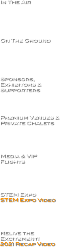 In The Air






On The Ground






Sponsors, Exhibitors & Supporters




Premium Venues & Private Chalets





Media & VIP Flights





STEM Expo STEM Expo Video





Relive the Excitement!
2021 Recap Video



