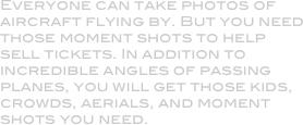 Everyone can take photos of aircraft flying by. But you need those moment shots to help sell tickets. In addition to incredible angles of passing planes, you will get those kids, crowds, aerials, and moment shots you need.