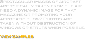 Spectacular images of aircraft are typically taken from the air. Need a dynamic image for that magazine or promoting your aerobatic show? Photos are taken without obstruction of windows or struts when possible.

View Samples