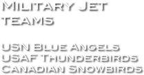 Military Jet teams

USN Blue Angels
USAF Thunderbirds
Canadian Snowbirds