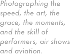 Photographing the speed, the art, the grace, the moments, and the skill of performers, air shows and aviation. 